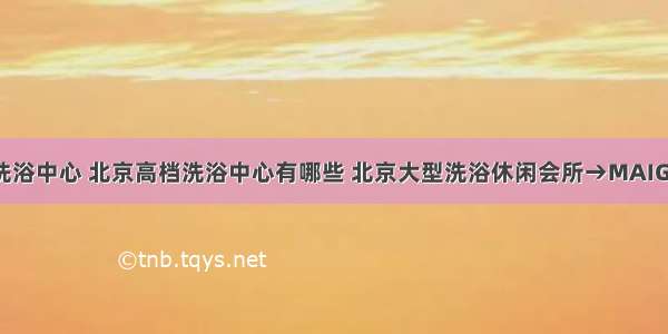 北京十大洗浴中心 北京高档洗浴中心有哪些 北京大型洗浴休闲会所→MAIGOO生活榜