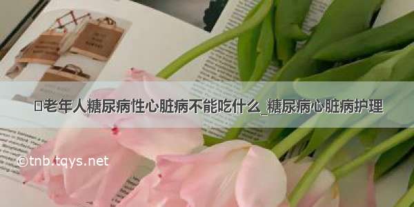 ​老年人糖尿病性心脏病不能吃什么_糖尿病心脏病护理