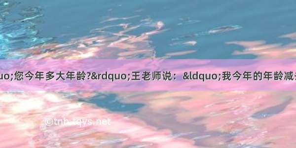 小明问王老师：“您今年多大年龄?”王老师说：“我今年的年龄减去你的年龄 乘以5以后