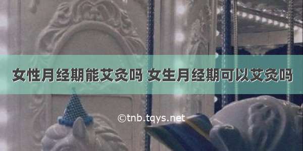 女性月经期能艾灸吗 女生月经期可以艾灸吗