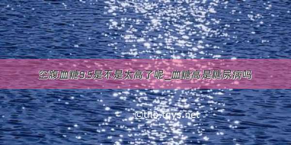 空腹血糖9.5是不是太高了呢_血糖高是糖尿病吗