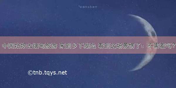 中国姑娘去缅甸旅游 来到乡下湖边 看到这场景愣了：不害羞吗？