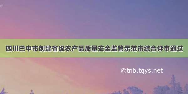 四川巴中市创建省级农产品质量安全监管示范市综合评审通过