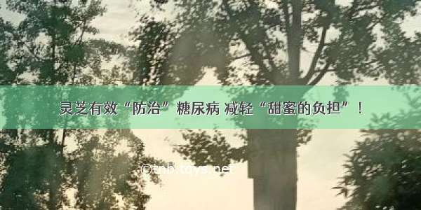 灵芝有效“防治”糖尿病 减轻“甜蜜的负担”！