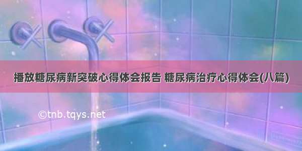 播放糖尿病新突破心得体会报告 糖尿病治疗心得体会(八篇)