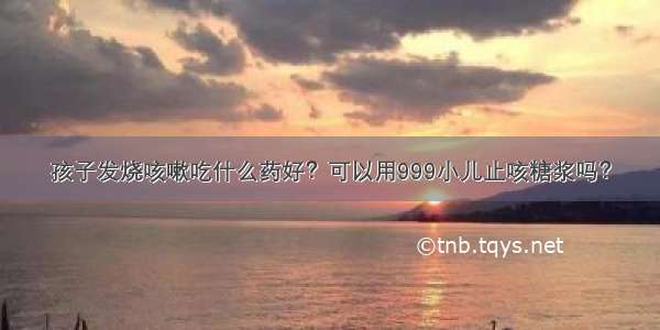 孩子发烧咳嗽吃什么药好？可以用999小儿止咳糖浆吗？