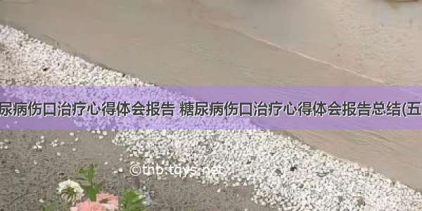 糖尿病伤口治疗心得体会报告 糖尿病伤口治疗心得体会报告总结(五篇)