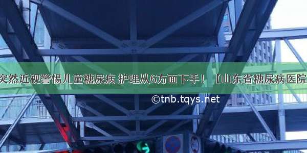 突然近视警惕儿童糖尿病 护理从6方面下手！【山东省糖尿病医院】