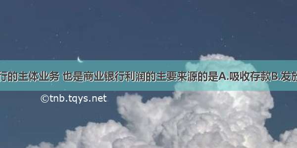 我国商业银行的主体业务 也是商业银行利润的主要来源的是A.吸收存款B.发放贷款C.办理