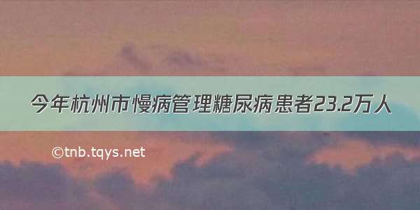 今年杭州市慢病管理糖尿病患者23.2万人