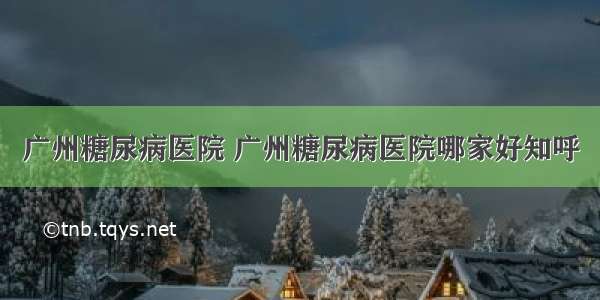 广州糖尿病医院 广州糖尿病医院哪家好知呼