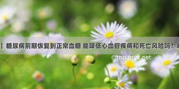 【糖尿病学术前沿】糖尿病前期恢复到正常血糖 能降低心血管疾病和死亡风险吗？—— 