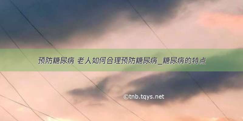 ​预防糖尿病 老人如何合理预防糖尿病_糖尿病的特点