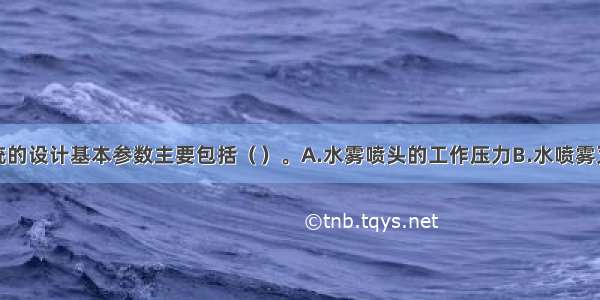 水喷雾系统的设计基本参数主要包括（　　）。A.水雾喷头的工作压力B.水喷雾灭火系统的