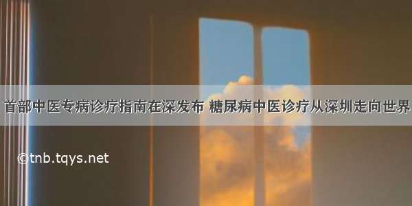 首部中医专病诊疗指南在深发布 糖尿病中医诊疗从深圳走向世界