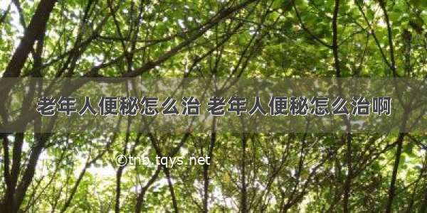 老年人便秘怎么治 老年人便秘怎么治啊