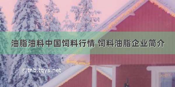 油脂油料中国饲料行情 饲料油脂企业简介