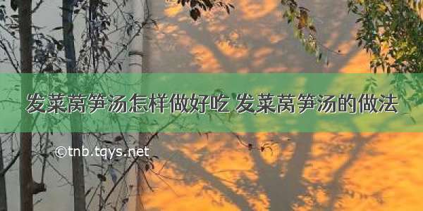 发菜莴笋汤怎样做好吃 发菜莴笋汤的做法