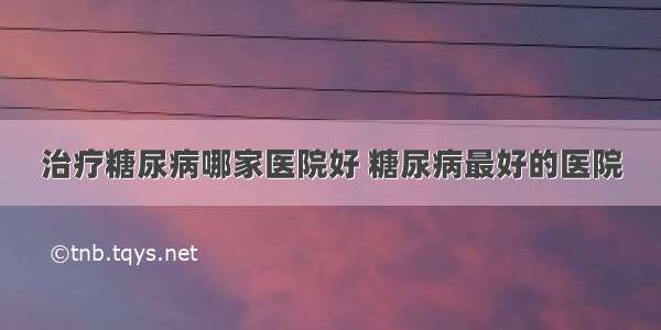 治疗糖尿病哪家医院好 糖尿病最好的医院