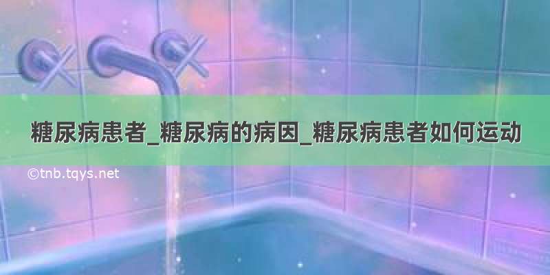 糖尿病患者_糖尿病的病因_糖尿病患者如何运动