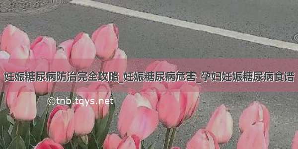 妊娠糖尿病防治完全攻略_妊娠糖尿病危害_孕妇妊娠糖尿病食谱