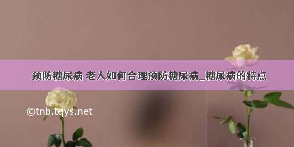 ​预防糖尿病 老人如何合理预防糖尿病_糖尿病的特点