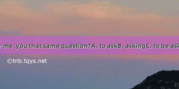 Do you remember me  you that same question?A. to askB. askingC. to be askingD. have asked