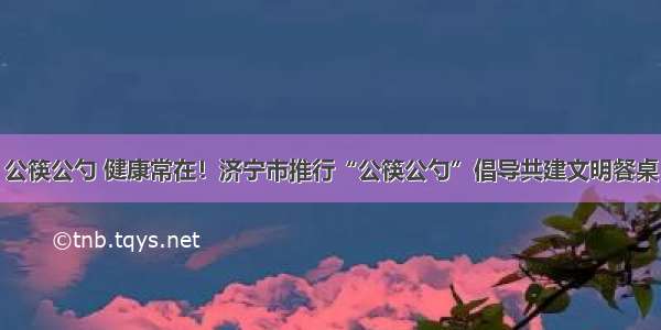 公筷公勺 健康常在！济宁市推行“公筷公勺”倡导共建文明餐桌