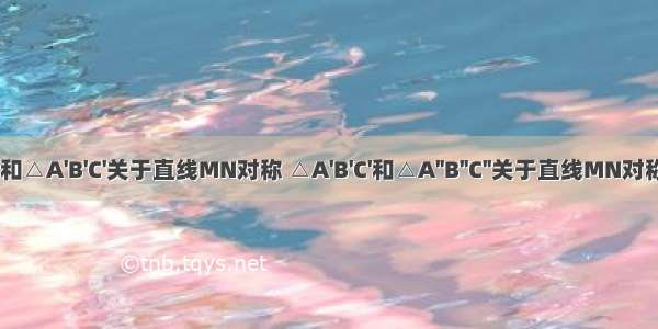 △ABC和△A'B'C'关于直线MN对称 △A'B'C'和△A''B''C''关于直线MN对称直线M