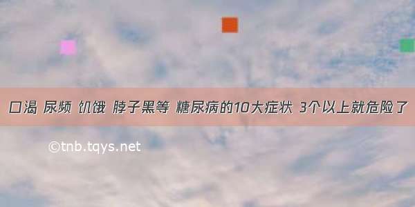 口渴 尿频 饥饿 脖子黑等 糖尿病的10大症状 3个以上就危险了