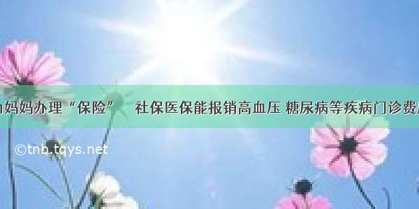 为妈妈办理“保险” ‖ 社保医保能报销高血压 糖尿病等疾病门诊费用