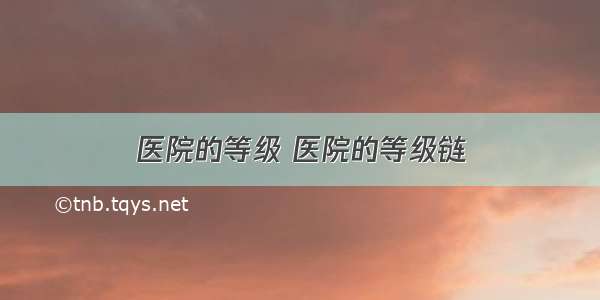 医院的等级 医院的等级链