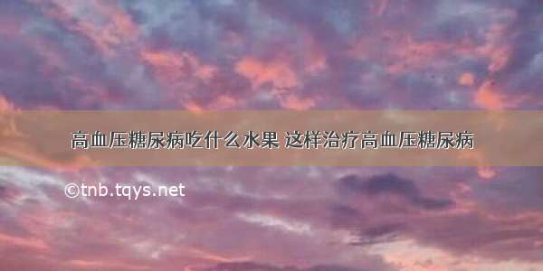 高血压糖尿病吃什么水果 这样治疗高血压糖尿病