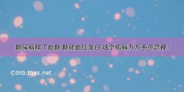 糖尿病除了血糖 糖化血红蛋白 这个指标万万不可忽视！