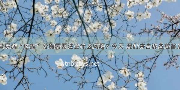 糖尿病“控糖”分别需要注意什么问题？今天 我们来告诉各位答案