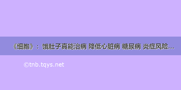 《细胞》：饿肚子真能治病 降低心脏病 糖尿病 炎症风险…