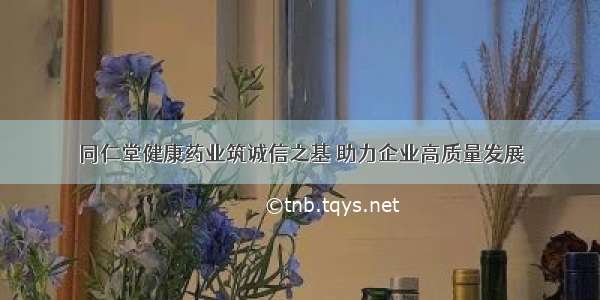 同仁堂健康药业筑诚信之基 助力企业高质量发展