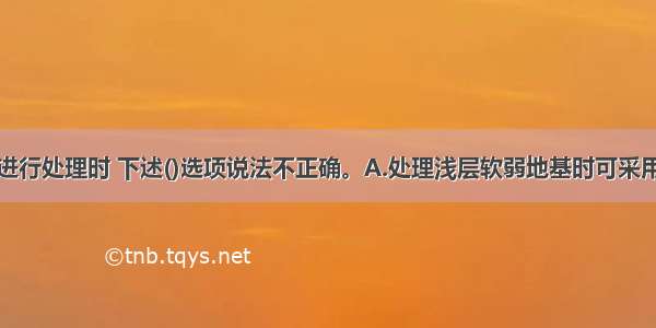 对软弱地基进行处理时 下述()选项说法不正确。A.处理浅层软弱地基时可采用换填垫层法