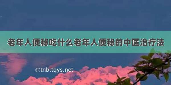 老年人便秘吃什么老年人便秘的中医治疗法