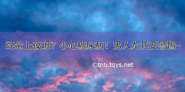 经常上夜班？小心糖尿病！男人尤其要警惕~