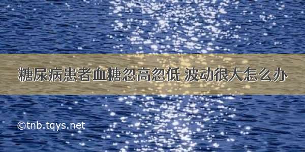 糖尿病患者血糖忽高忽低 波动很大怎么办