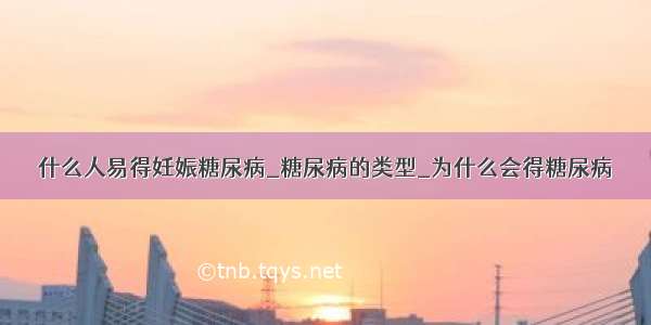 什么人易得妊娠糖尿病_糖尿病的类型_为什么会得糖尿病