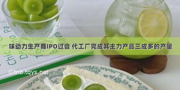 味动力生产商IPO过会 代工厂完成其主力产品三成多的产量