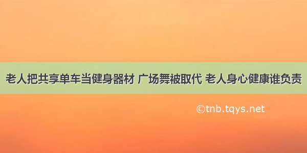 老人把共享单车当健身器材 广场舞被取代 老人身心健康谁负责