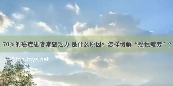 70%的癌症患者常感乏力 是什么原因？怎样缓解“癌性疲劳”?