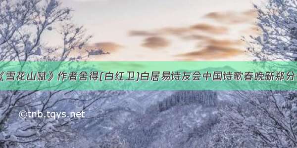 《雪花山赋》作者舍得(白红卫)白居易诗友会中国诗歌春晚新郑分会