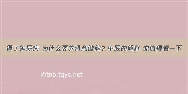 得了糖尿病 为什么要养肾和健脾？中医的解释 你值得看一下