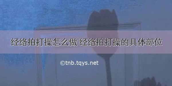 经络拍打操怎么做 经络拍打操的具体部位