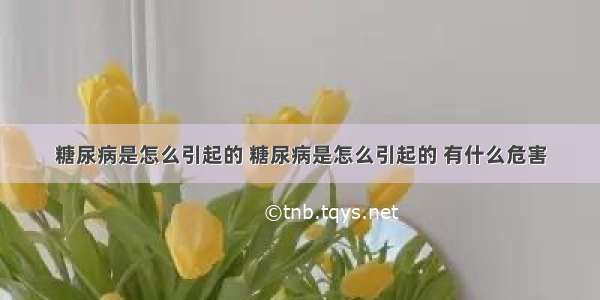 糖尿病是怎么引起的 糖尿病是怎么引起的 有什么危害