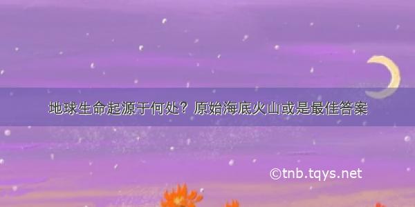 地球生命起源于何处？原始海底火山或是最佳答案